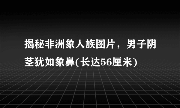 揭秘非洲象人族图片，男子阴茎犹如象鼻(长达56厘米) 