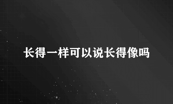 长得一样可以说长得像吗