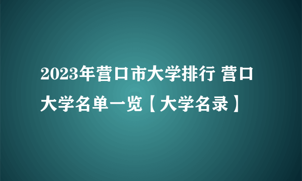 2023年营口市大学排行 营口大学名单一览【大学名录】