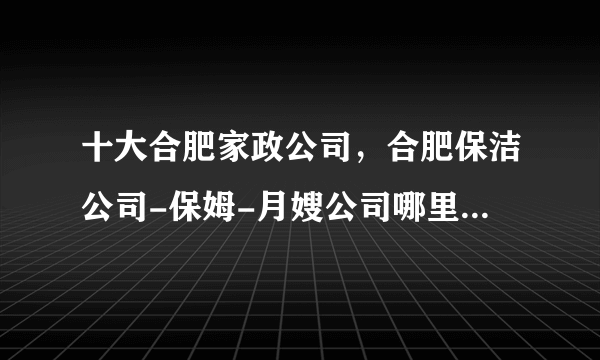 十大合肥家政公司，合肥保洁公司-保姆-月嫂公司哪里好，合肥家政公司哪家比较好