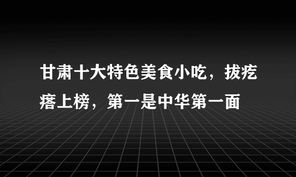 甘肃十大特色美食小吃，拔疙瘩上榜，第一是中华第一面