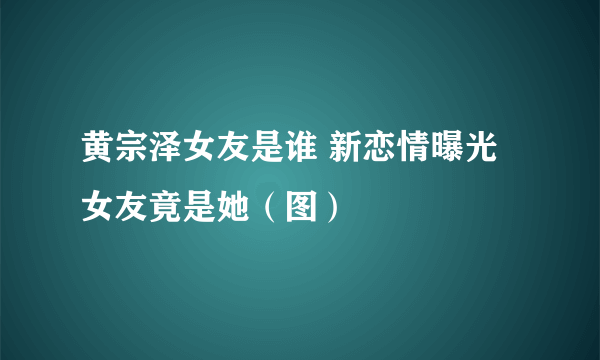 黄宗泽女友是谁 新恋情曝光女友竟是她（图）