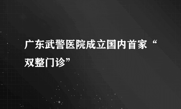 广东武警医院成立国内首家“双整门诊”