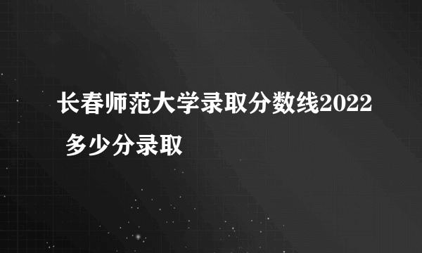 长春师范大学录取分数线2022 多少分录取