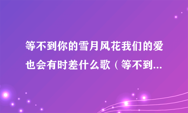 等不到你的雪月风花我们的爱也会有时差什么歌（等不到你的雪月风花是什么歌，后会无期歌曲介绍）