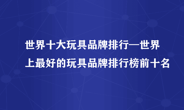 世界十大玩具品牌排行—世界上最好的玩具品牌排行榜前十名