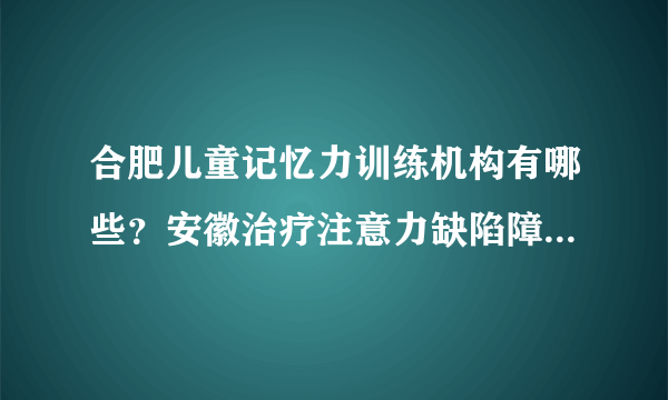 合肥儿童记忆力训练机构有哪些？安徽治疗注意力缺陷障碍十大排名医院