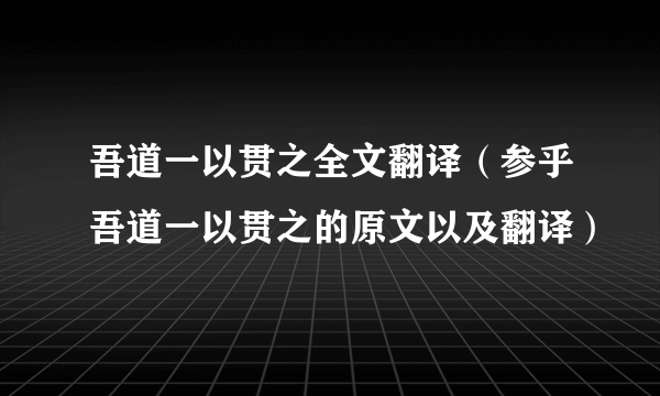 吾道一以贯之全文翻译（参乎吾道一以贯之的原文以及翻译）