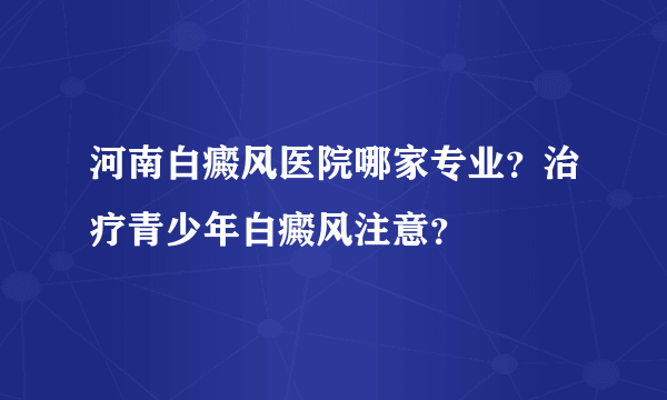 河南白癜风医院哪家专业？治疗青少年白癜风注意？