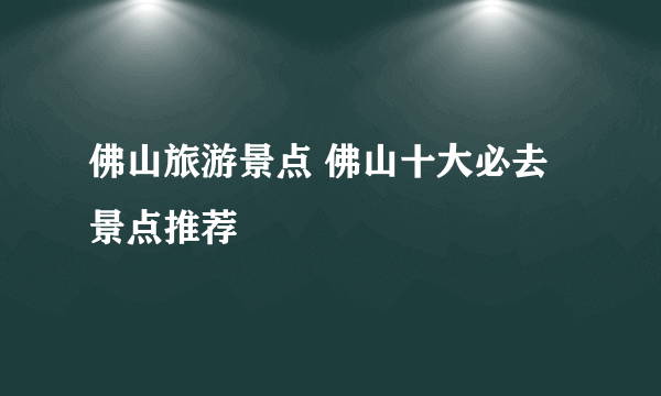 佛山旅游景点 佛山十大必去景点推荐