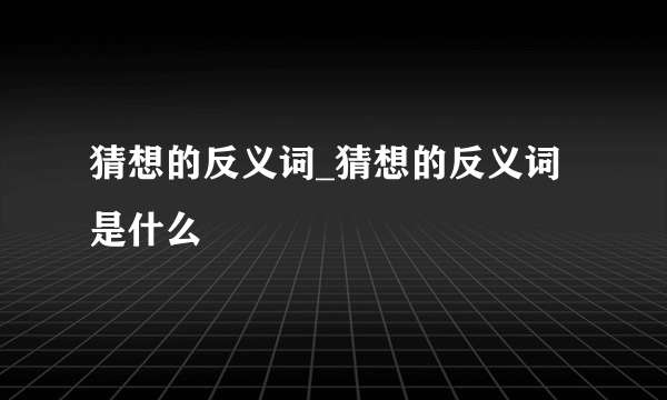 猜想的反义词_猜想的反义词是什么