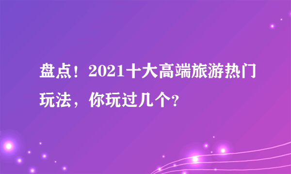 盘点！2021十大高端旅游热门玩法，你玩过几个？