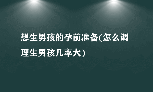 想生男孩的孕前准备(怎么调理生男孩几率大)