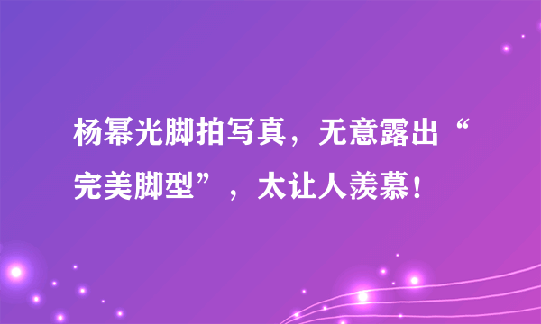 杨幂光脚拍写真，无意露出“完美脚型”，太让人羡慕！