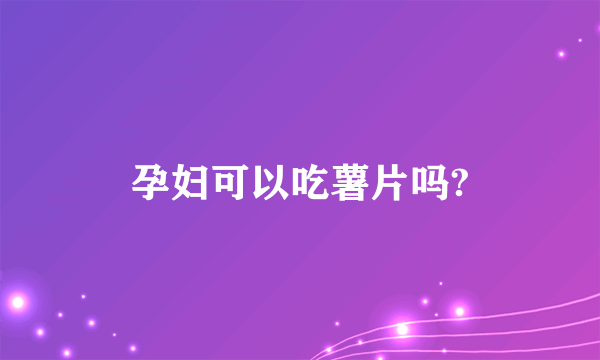 孕妇可以吃薯片吗?