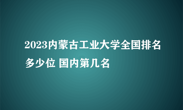 2023内蒙古工业大学全国排名多少位 国内第几名