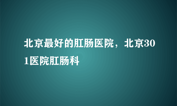 北京最好的肛肠医院，北京301医院肛肠科