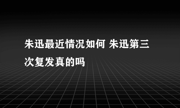 朱迅最近情况如何 朱迅第三次复发真的吗