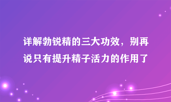 详解勃锐精的三大功效，别再说只有提升精子活力的作用了