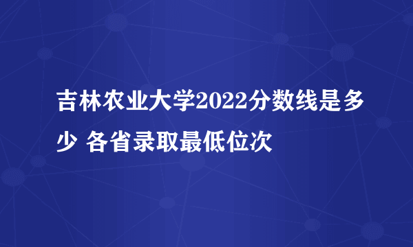 吉林农业大学2022分数线是多少 各省录取最低位次