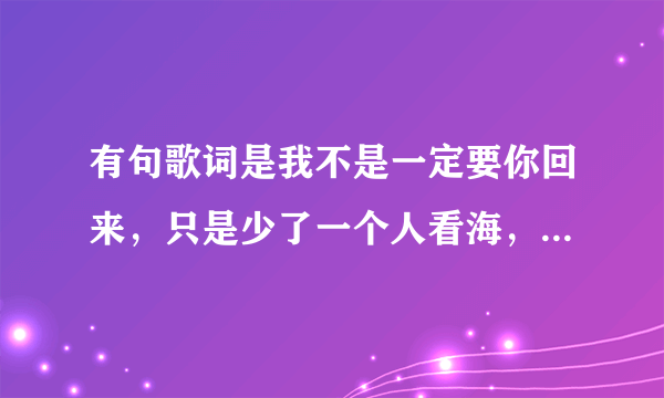 有句歌词是我不是一定要你回来，只是少了一个人看海，叫什么歌？