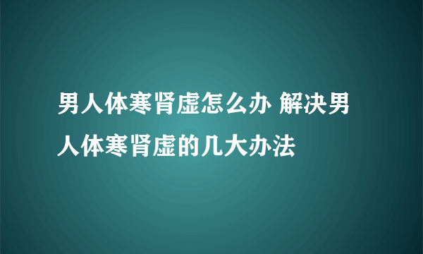 男人体寒肾虚怎么办 解决男人体寒肾虚的几大办法