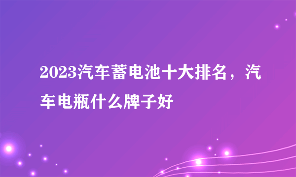 2023汽车蓄电池十大排名，汽车电瓶什么牌子好