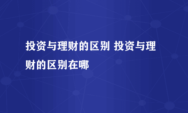 投资与理财的区别 投资与理财的区别在哪