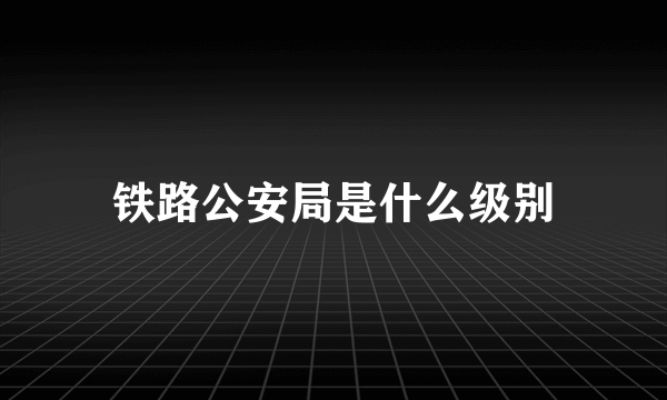 铁路公安局是什么级别