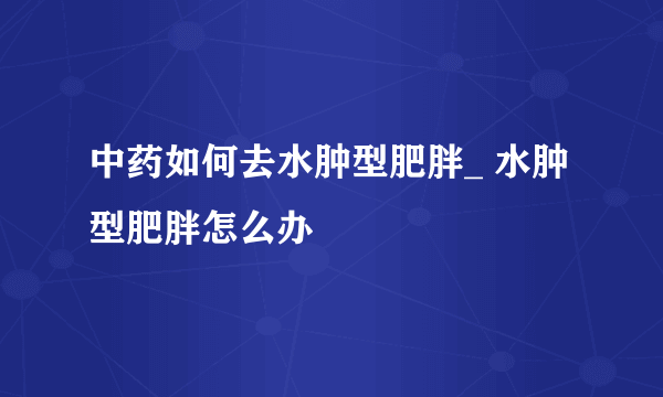 中药如何去水肿型肥胖_ 水肿型肥胖怎么办