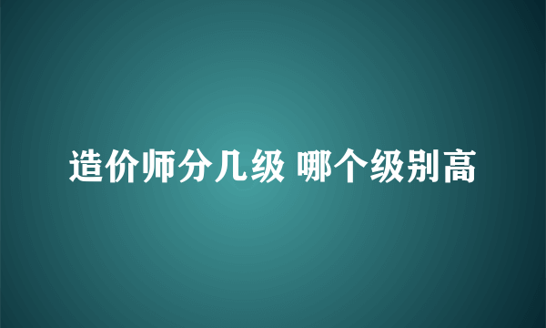 造价师分几级 哪个级别高