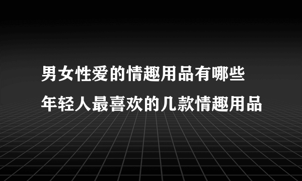 男女性爱的情趣用品有哪些 年轻人最喜欢的几款情趣用品