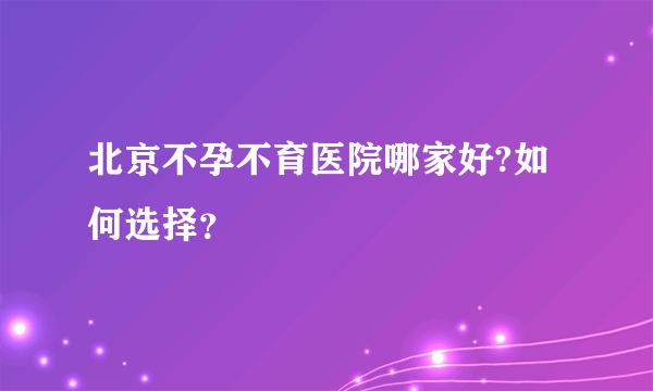 北京不孕不育医院哪家好?如何选择？