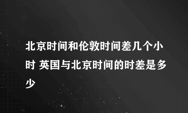 北京时间和伦敦时间差几个小时 英国与北京时间的时差是多少