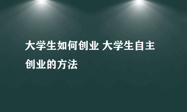 大学生如何创业 大学生自主创业的方法