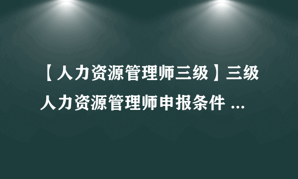 【人力资源管理师三级】三级人力资源管理师申报条件 三级人力管理师考核方案