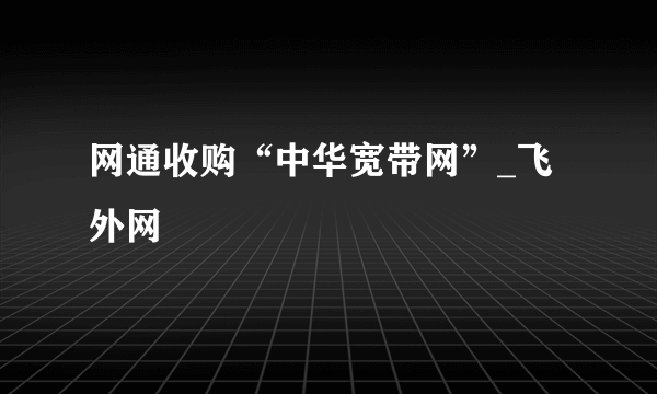 网通收购“中华宽带网”_飞外网