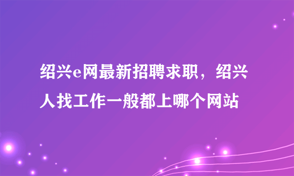 绍兴e网最新招聘求职，绍兴人找工作一般都上哪个网站