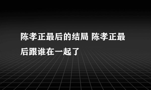 陈孝正最后的结局 陈孝正最后跟谁在一起了