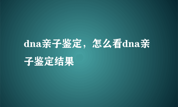 dna亲子鉴定，怎么看dna亲子鉴定结果