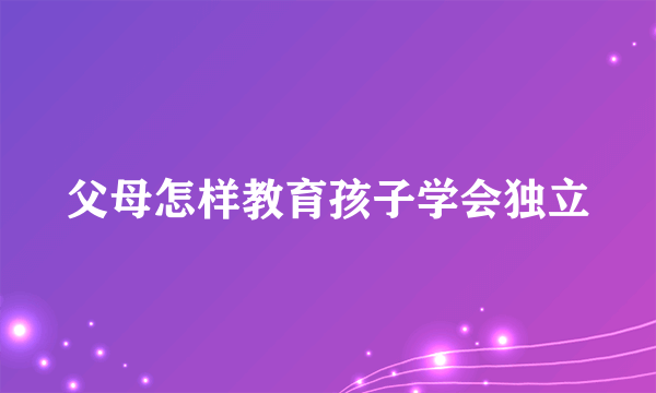 父母怎样教育孩子学会独立