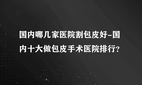 国内哪几家医院割包皮好-国内十大做包皮手术医院排行？