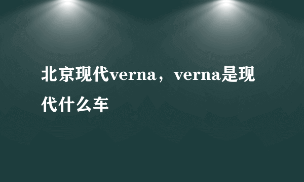 北京现代verna，verna是现代什么车