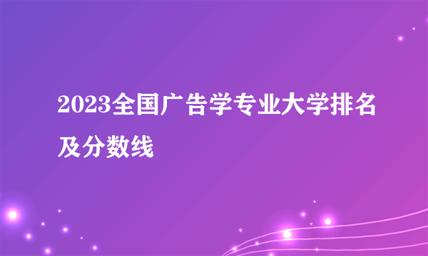 2023全国广告学专业大学排名及分数线