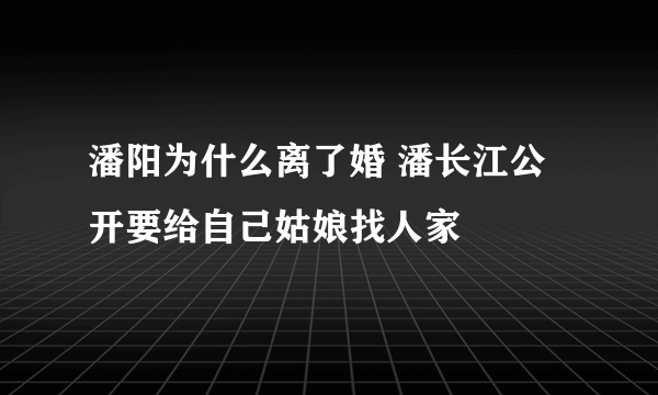 潘阳为什么离了婚 潘长江公开要给自己姑娘找人家