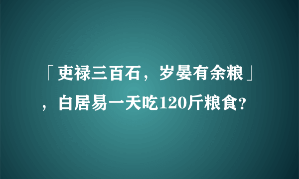 「吏禄三百石，岁晏有余粮」，白居易一天吃120斤粮食？