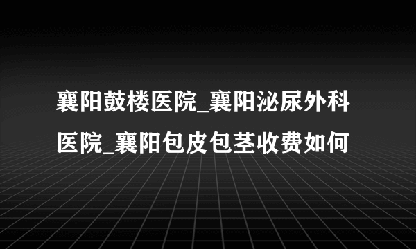 襄阳鼓楼医院_襄阳泌尿外科医院_襄阳包皮包茎收费如何