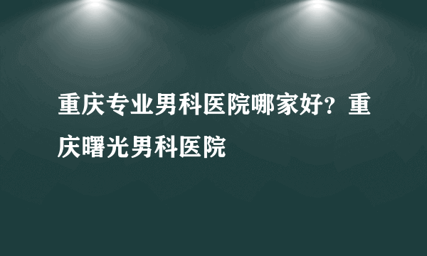 重庆专业男科医院哪家好？重庆曙光男科医院