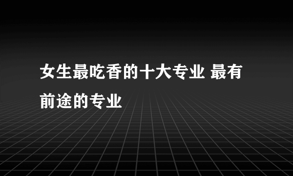 女生最吃香的十大专业 最有前途的专业