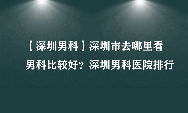 【深圳男科】深圳市去哪里看男科比较好？深圳男科医院排行